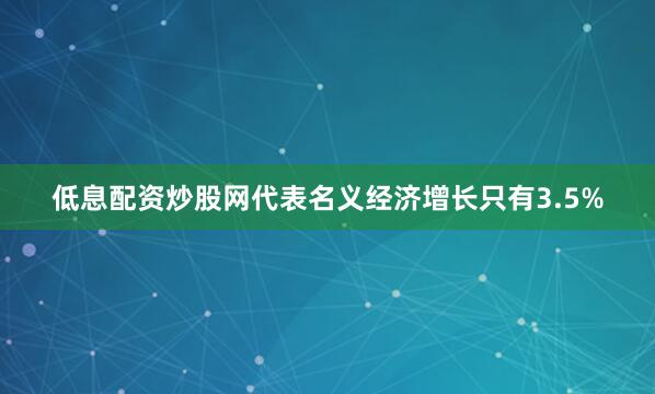 低息配资炒股网代表名义经济增长只有3.5%