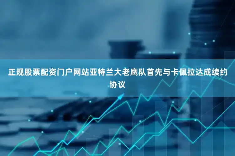正规股票配资门户网站亚特兰大老鹰队首先与卡佩拉达成续约协议